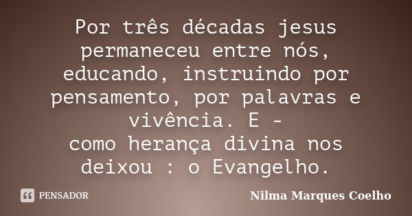 Por três décadas jesus permaneceu entre nós, educando, instruindo por pensamento, por palavras e vivência. E - como herança divina nos deixou : o Evangelho.... Frase de Nilma Marques Coelho.