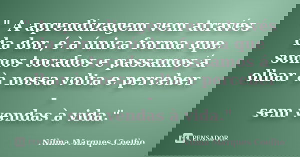 " A aprendizagem vem através da dor, é à única forma que somos tocados e passamos á olhar à nossa volta e perceber - sem vendas à vida."... Frase de Nilma Marques Coelho.