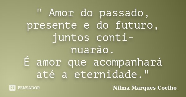 " Amor do passado, presente e do futuro, juntos conti- nuarão. É amor que acompanhará até a eternidade."... Frase de Nilma Marques Coelho.