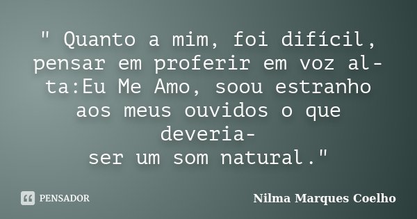 " Quanto a mim, foi difícil, pensar em proferir em voz al- ta:Eu Me Amo, soou estranho aos meus ouvidos o que deveria- ser um som natural."... Frase de Nilma Marques Coelho.