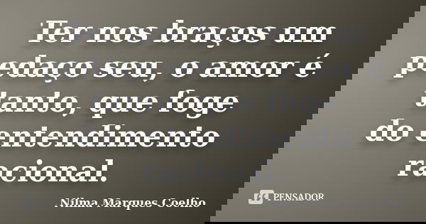 Ter nos braços um pedaço seu, o amor é tanto, que foge do entendimento racional.... Frase de Nilma Marques Coelho.