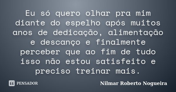 Eu só quero olhar pra mim diante do espelho após muitos anos de dedicação, alimentação e descanço e finalmente perceber que ao fim de tudo isso não estou satisf... Frase de Nilmar Roberto Nogueira.