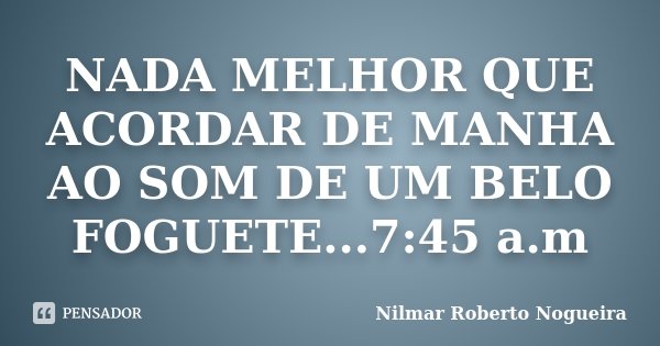 NADA MELHOR QUE ACORDAR DE MANHA AO SOM DE UM BELO FOGUETE...7:45 a.m... Frase de Nilmar Roberto Nogueira.