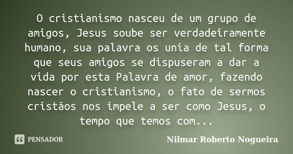 O cristianismo nasceu de um grupo de amigos, Jesus soube ser verdadeiramente humano, sua palavra os unia de tal forma que seus amigos se dispuseram a dar a vida... Frase de Nilmar Roberto Nogueira.