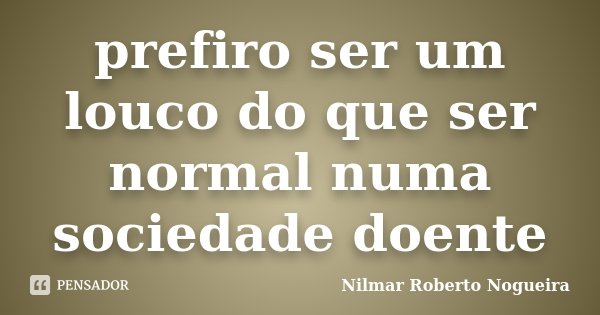 prefiro ser um louco do que ser normal numa sociedade doente... Frase de Nilmar Roberto Nogueira.