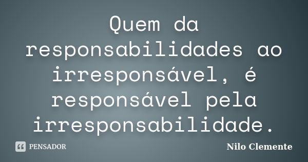 Quem da responsabilidades ao irresponsável, é responsável pela irresponsabilidade.... Frase de Nilo Clemente.