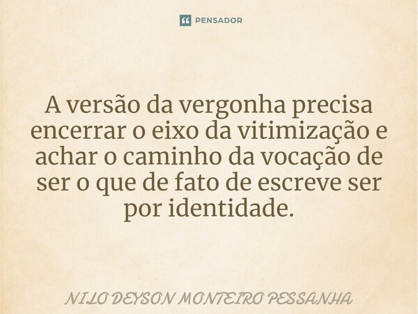 ⁠A versão da vergonha precisa encerrar o eixo da vitimização e achar o caminho da vocação de ser o que de fato de escreve ser por identidade.... Frase de NILO DEYSON MONTEIRO PESSANHA.