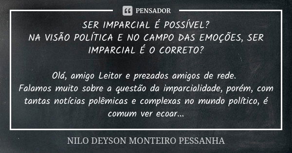 SER IMPARCIAL É POSSÍVEL? NA VISÃO POLÍTICA E NO CAMPO DAS EMOÇÕES, SER IMPARCIAL É O CORRETO? Olá, amigo Leitor e prezados amigos de rede. Falamos muito sobre ... Frase de NILO DEYSON MONTEIRO PESSANHA.