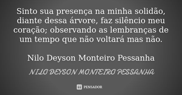 Sinto sua presença na minha solidão, diante dessa árvore, faz silêncio meu coração; observando as lembranças de um tempo que não voltará mas não. Nilo Deyson Mo... Frase de NILO DEYSON MONTEIRO PESSANHA.