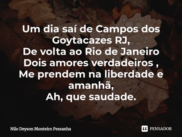 Um dia saí de Campos dos Goytacazes RJ, De volta ao Rio de Janeiro Dois amores verdadeiros , Me prendem na liberdade e amanhã, Ah, que saudade.... Frase de NILO DEYSON MONTEIRO PESSANHA.
