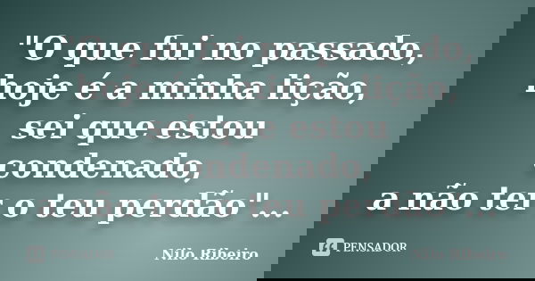"O que fui no passado, hoje é a minha lição, sei que estou condenado, a não ter o teu perdão"...... Frase de Nilo Ribeiro.