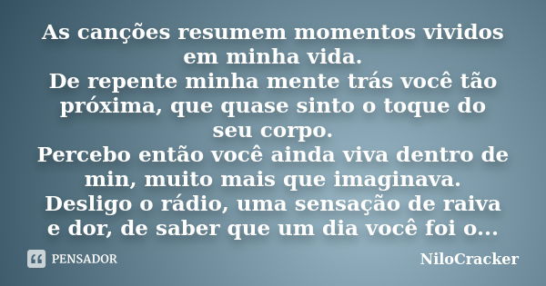 As canções resumem momentos vividos em minha vida. De repente minha mente trás você tão próxima, que quase sinto o toque do seu corpo. Percebo então você ainda ... Frase de NiloCracker.