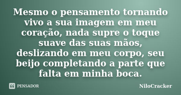 Mesmo o pensamento tornando vivo a sua imagem em meu coração, nada supre o toque suave das suas mãos, deslizando em meu corpo, seu beijo completando a parte que... Frase de NiloCracker.