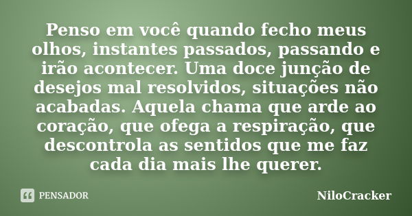 Penso em você quando fecho meus olhos, instantes passados, passando e irão acontecer. Uma doce junção de desejos mal resolvidos, situações não acabadas. Aquela ... Frase de NiloCracker.