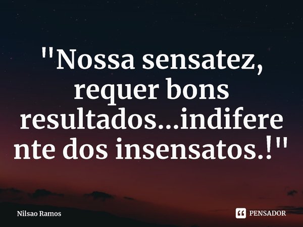 ⁠"Nossa sensatez, requer bons resultados...indiferente dos insensatos.!"... Frase de Nilsao Ramos.