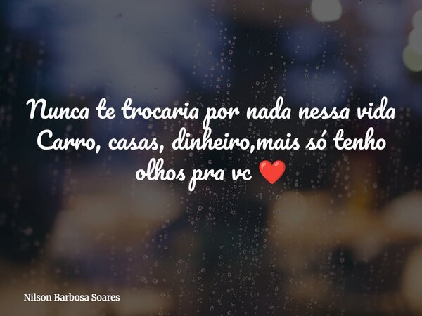 Nunca te trocaria por nada nessa vida Carro, casas, dinheiro,mais só tenho olhos pra vc ❤️... Frase de Nilson Barbosa Soares.