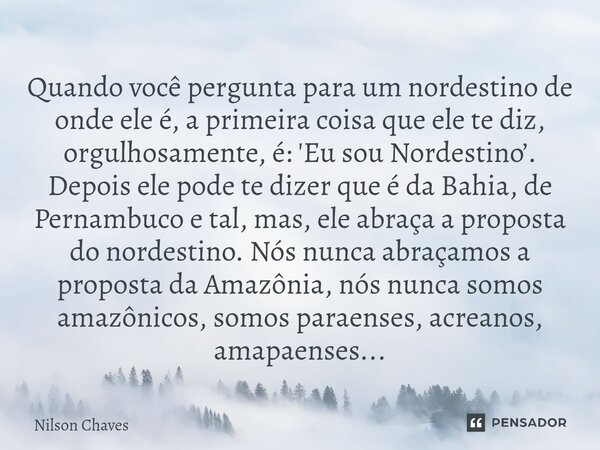 Quando você pergunta para um nordestino de onde ele é, a primeira coisa que ele te diz, orgulhosamente, é: 'Eu sou Nordestino’. Depois ele pode te dizer que é ... Frase de Nilson Chaves.