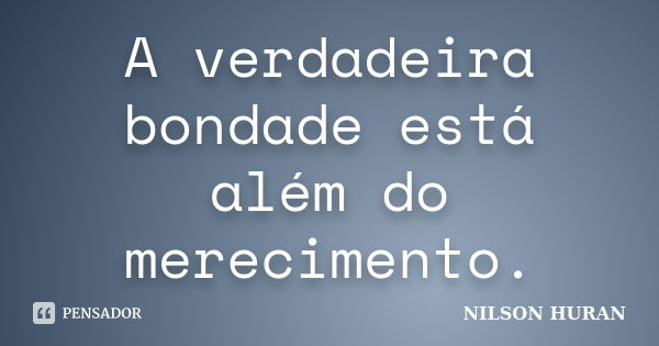 A verdadeira bondade está além do merecimento.... Frase de Nilson Huran.