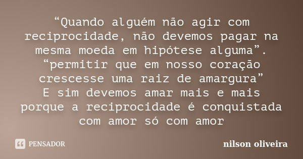 “Quando alguém não agir com reciprocidade, não devemos pagar na mesma moeda em hipótese alguma”. “permitir que em nosso coração crescesse uma raiz de amargura” ... Frase de nilson oliveira.