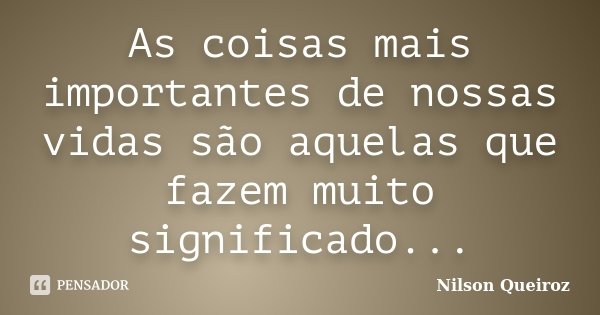 As coisas mais importantes de nossas vidas são aquelas que fazem muito significado...... Frase de Nilson Queiroz.