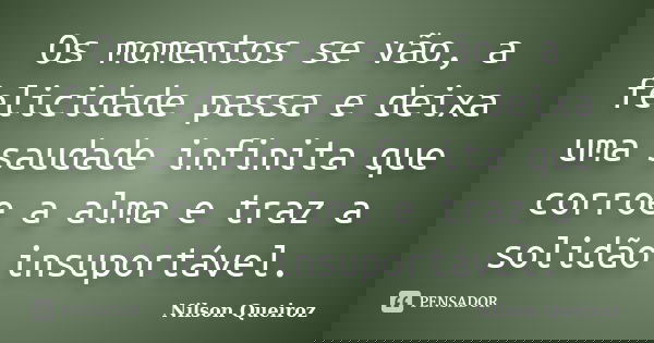 Os momentos se vão, a felicidade passa e deixa uma saudade infinita que corroe a alma e traz a solidão insuportável.... Frase de Nilson Queiroz.