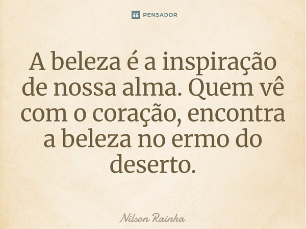 ⁠A beleza é a inspiração de nossa alma. Quem vê com o coração, encontra a beleza no ermo do deserto.... Frase de Nilson Rainha.