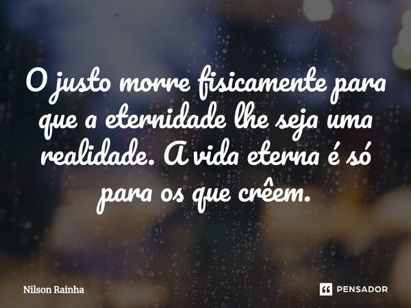 ⁠O justo morre fisicamente para que a eternidade lhe seja uma realidade. A vida eterna é só para os que crêem.... Frase de Nilson Rainha.