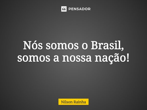 Nós somos o Brasil, somos a nossa nação!... Frase de NILSON RAINHA.