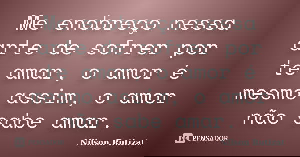 Me enobreço nessa arte de sofrer por te amar, o amor é mesmo assim, o amor não sabe amar.... Frase de Nilson Rutizat.