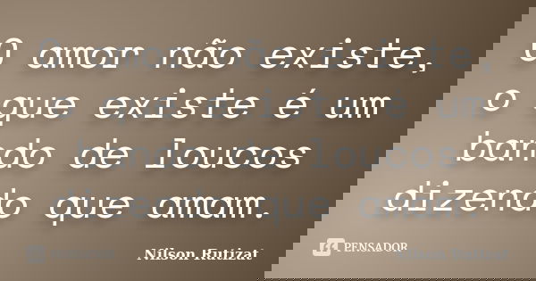 O amor não existe, o que existe é um bando de loucos dizendo que amam.... Frase de Nilson Rutizat.