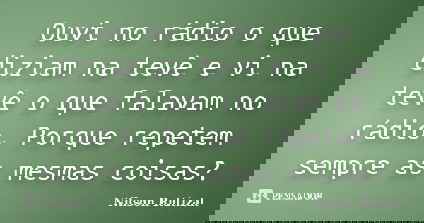 Ouvi no rádio o que diziam na tevê e vi na tevê o que falavam no rádio. Porque repetem sempre as mesmas coisas?... Frase de Nilson Rutizat.