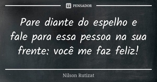 Pare diante do espelho e fale para essa pessoa na sua frente: você me faz feliz!... Frase de Nilson Rutizat.