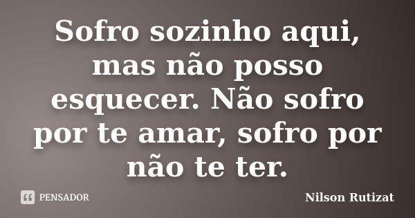 Sofro sozinho aqui, mas não posso esquecer. Não sofro por te amar, sofro por não te ter.... Frase de Nilson Rutizat.