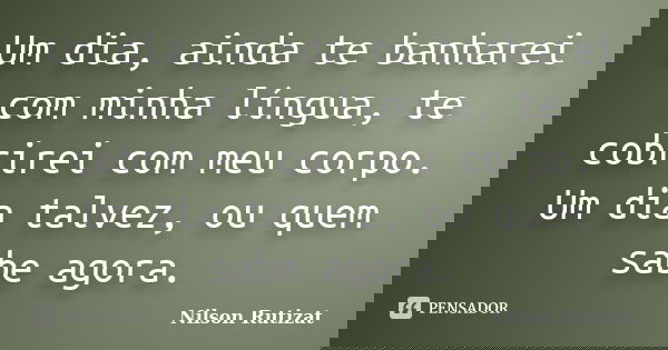 Um dia, ainda te banharei com minha língua, te cobrirei com meu corpo. Um dia talvez, ou quem sabe agora.... Frase de Nilson Rutizat.