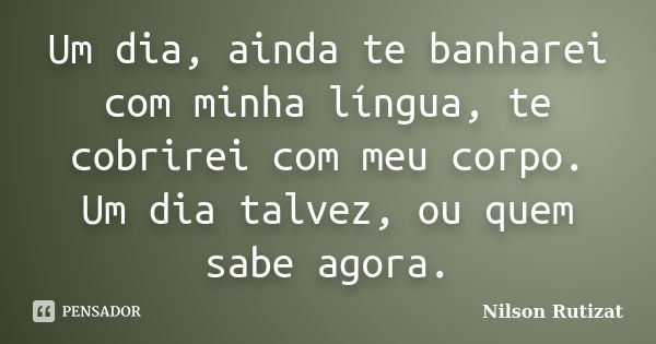 Um dia, ainda te banharei com minha língua, te cobrirei com meu corpo. Um dia talvez, ou quem sabe agora.... Frase de Nilson Rutizat.