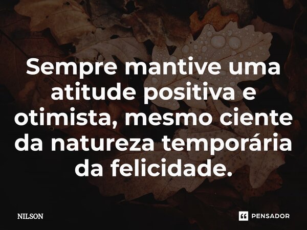 Sempre mantive uma atitude positiva e otimista, mesmo ciente da natureza temporária da felicidade.... Frase de Nilson.