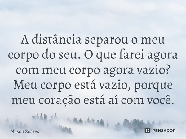 ⁠A distância separou o meu corpo do seu. O que farei agora com meu corpo agora vazio? Meu corpo está vazio, porque meu coração está aí com você.... Frase de Nilson Soares.