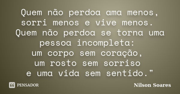 Quem não perdoa ama menos, sorri menos e vive menos. Quem não perdoa se torna uma pessoa incompleta: um corpo sem coração, um rosto sem sorriso e uma vida sem s... Frase de Nilson Soares.