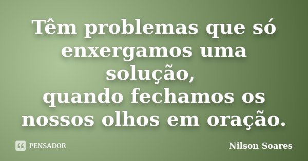 Têm problemas que só enxergamos uma solução, quando fechamos os nossos olhos em oração.... Frase de Nilson Soares.