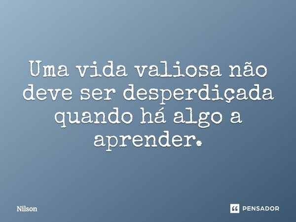 Uma vida valiosa não deve ser desperdiçada quando há algo a aprender.... Frase de Nilson.