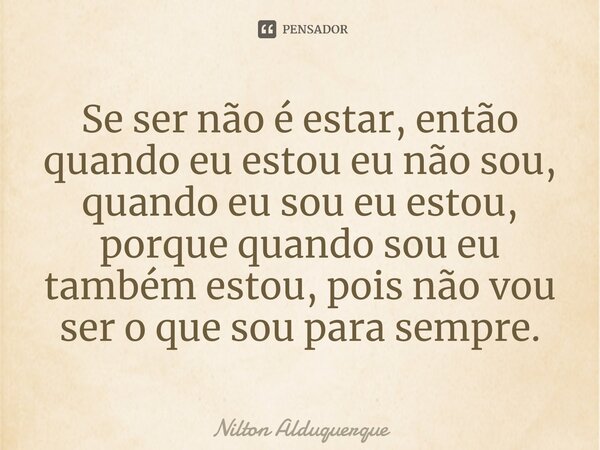 ⁠Se ser não é estar, então quando eu estou eu não sou, quando eu sou eu estou, porque quando sou eu também estou, pois não vou ser o que sou para sempre.... Frase de Nilton Alduquerque.