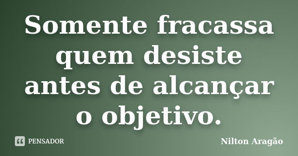 Somente fracassa quem desiste antes de alcançar o objetivo.... Frase de Nilton Aragão.