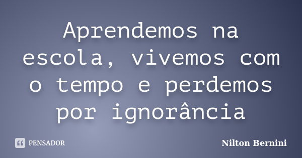 Aprendemos na escola, vivemos com o tempo e perdemos por ignorância... Frase de Nilton Bernini.