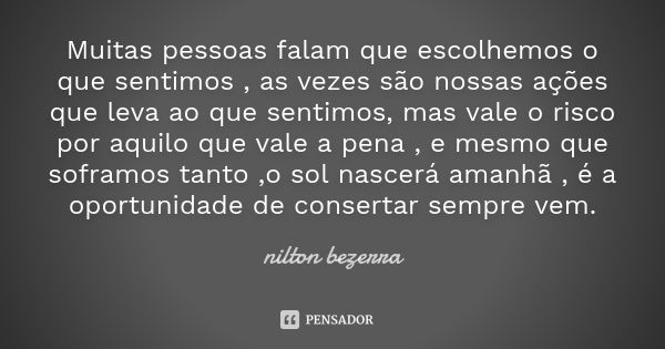 Muitas pessoas falam que escolhemos o que sentimos , as vezes são nossas ações que leva ao que sentimos, mas vale o risco por aquilo que vale a pena , e mesmo q... Frase de Nilton bezerra.