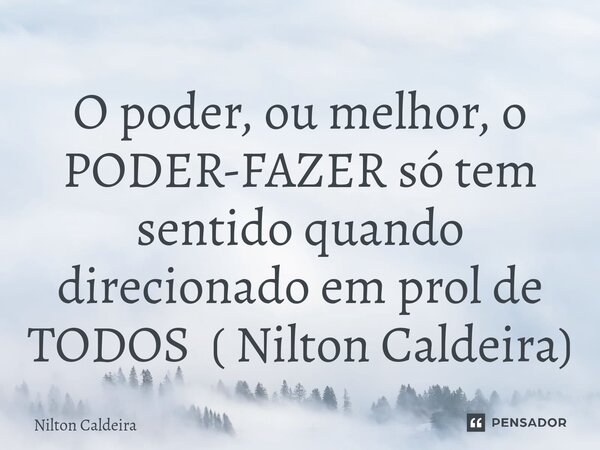 O poder, ou melhor, o PODER-FAZER só tem sentido quando direcionado em prol de TODOS ( Nilton Caldeira)... Frase de Nilton Caldeira.