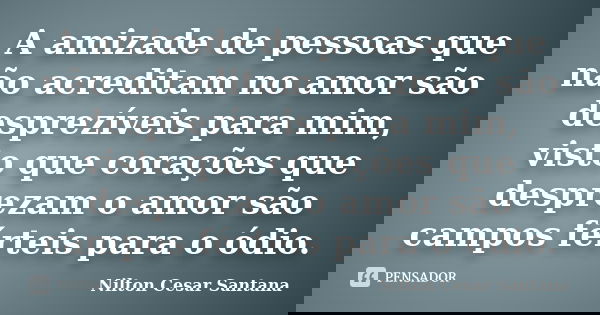 A amizade de pessoas que não acreditam no amor são desprezíveis para mim, visto que corações que desprezam o amor são campos férteis para o ódio.... Frase de Nilton Cesar Santana.