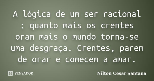 A lógica de um ser racional : quanto mais os crentes oram mais o mundo torna-se uma desgraça. Crentes, parem de orar e comecem a amar.... Frase de Nilton Cesar Santana.