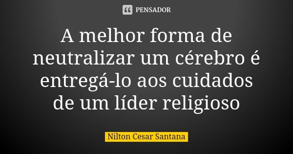 A melhor forma de neutralizar um cérebro é entregá-lo aos cuidados de um líder religioso... Frase de Nilton Cesar Santana.