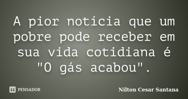 A pior notícia que um pobre pode receber em sua vida cotidiana é "O gás acabou".... Frase de Nilton Cesar Santana.