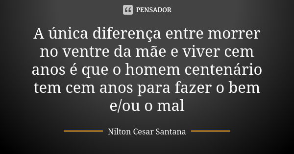 A única diferença entre morrer no ventre da mãe e viver cem anos é que o homem centenário tem cem anos para fazer o bem e/ou o mal... Frase de Nilton Cesar Santana.